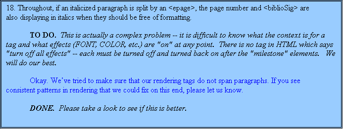 Text Box: 18. Throughout, if an italicized paragraph is split by an <epage>, the page number and <biblioSig> are also displaying in italics when they should be free of formatting.

TO DO.  This is actually a complex problem -- it is difficult to know what the context is for a tag and what effects (FONT, COLOR, etc.) are "on" at any point.  There is no tag in HTML which says "turn off all effects" -- each must be turned off and turned back on after the "milestone" elements.   We will do our best.

	Okay. We’ve tried to make sure that our rendering tags do not span paragraphs. If you see consistent patterns in rendering that we could fix on this end, please let us know.

	DONE.  Please take a look to see if this is better.

